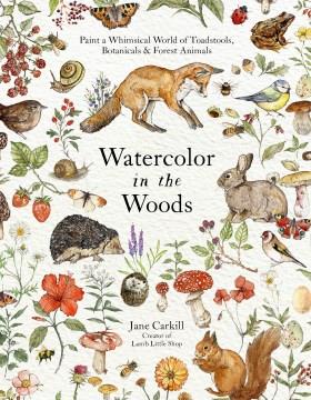 Watercolor in the woods : paint a whimsical world of forest animals, botanicals, toadstools and more Book cover